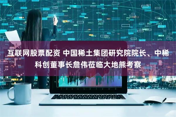 互联网股票配资 中国稀土集团研究院院长、中稀科创董事长詹伟莅临大地熊考察