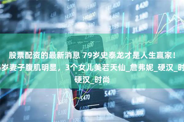 股票配资的最新消息 79岁史泰龙才是人生赢家！55岁妻子腹肌明显，3个女儿美若天仙_詹弗妮_硬汉_时尚