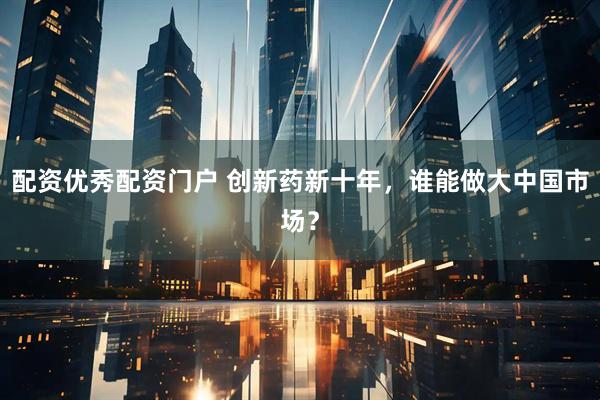 配资优秀配资门户 创新药新十年，谁能做大中国市场？
