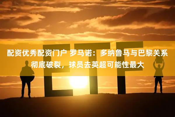 配资优秀配资门户 罗马诺：多纳鲁马与巴黎关系彻底破裂，球员去英超可能性最大