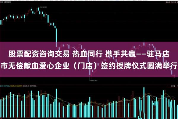 股票配资咨询交易 热血同行 携手共赢——驻马店市无偿献血爱心企业（门店）签约授牌仪式圆满举行
